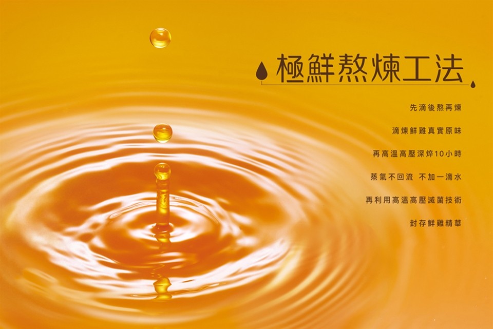 4極鮮熬煉工法,先滴後熬再煉，滴煉鮮雞真實原味，再高溫高壓深焠10小時，蒸氣不回流不加一滴水，再利用高溫高壓滅菌技術，封存鮮雞精華。