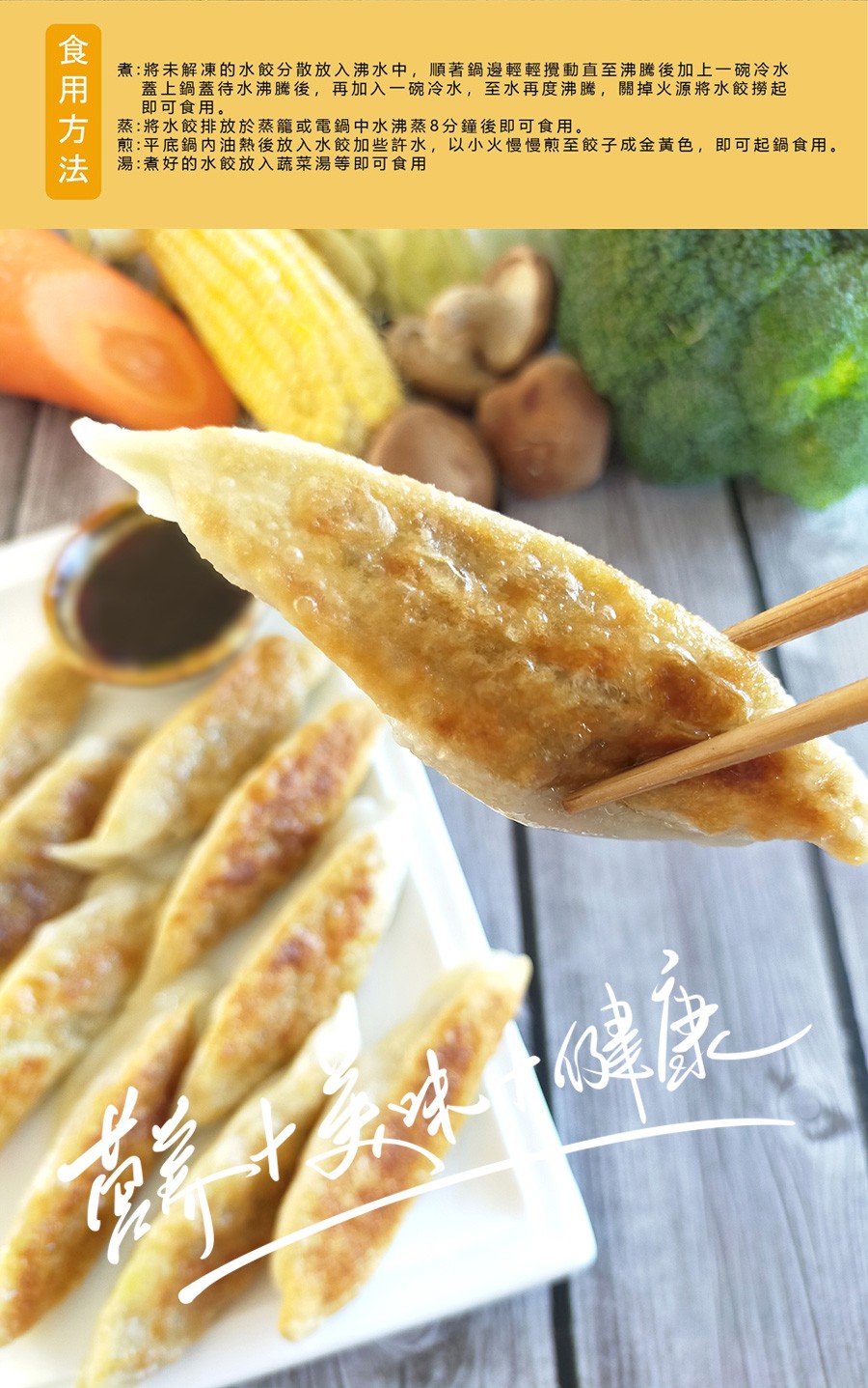 食用方法,煮:將未解凍的水餃分散放入沸水中,順著鍋邊輕輕攪動直至沸騰後加上一碗冷水,蓋上鍋蓋待水沸騰後,再加入一碗冷水,至水再度沸騰,關掉火源將水餃撈起,即可食用。蒸:將水餃排放於蒸籠或電鍋中水沸蒸8分鐘後即可食用。煎:平底鍋內油熱後放入水餃加些許水