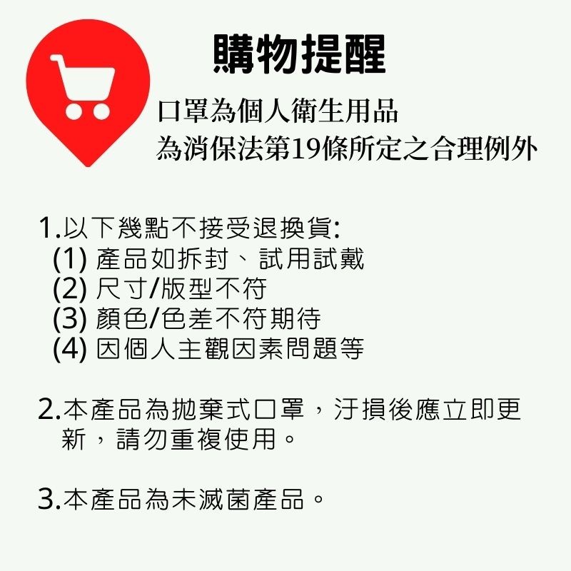 購物提醒，口罩為個人衛生用品，為消保法第19條所定之合理例外，1.以下幾點不接受退換貨:(1) 產品如拆封、試用試戴，(2) 尺寸/版型不符，(3) 顏色/色差不符期待，(4) 因個人主觀因素問題等，2.本產品為抛棄式口罩,汙損後應立即更，新,請勿重