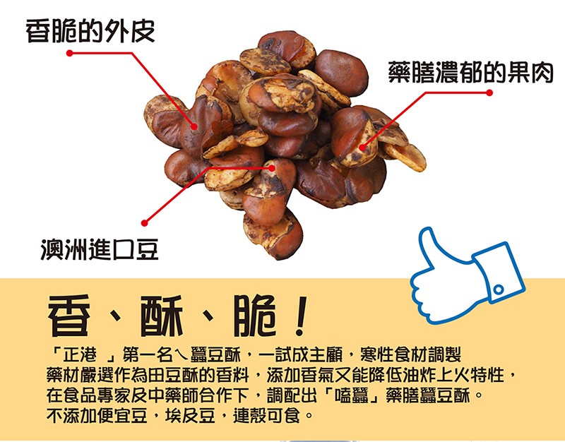 香脆的外皮，藥膳濃郁的果肉，澳洲進口豆，香、酥、脆!正港第一名ㄟ蠶豆酥,一試成主顧,寒性食材調製，藥材嚴選作為田豆酥的香料,添加香氣又能降低油炸上火特性,在食品專家及中藥師合作下,調配出嗑蠶藥膳豆酥。不添加便宜豆,埃及豆,連殼可食。