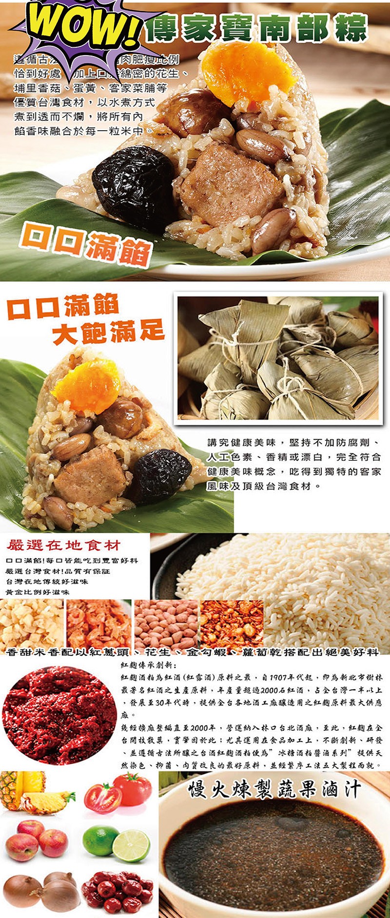 WOW傳家實南部綜，肉肥此例，循古》，俗到好處加上D綿密的花生、埔里香菇、蛋黃、客家菜脯等，優質台灣食材,以水煮方式，煮到透而不爛,將所有內，餡香味融合於每一粒米中，回回滿館，ロ口滿館，大飽滿足，講究健康美味,堅持不加防腐劑、人工色素、香精或漂白,完