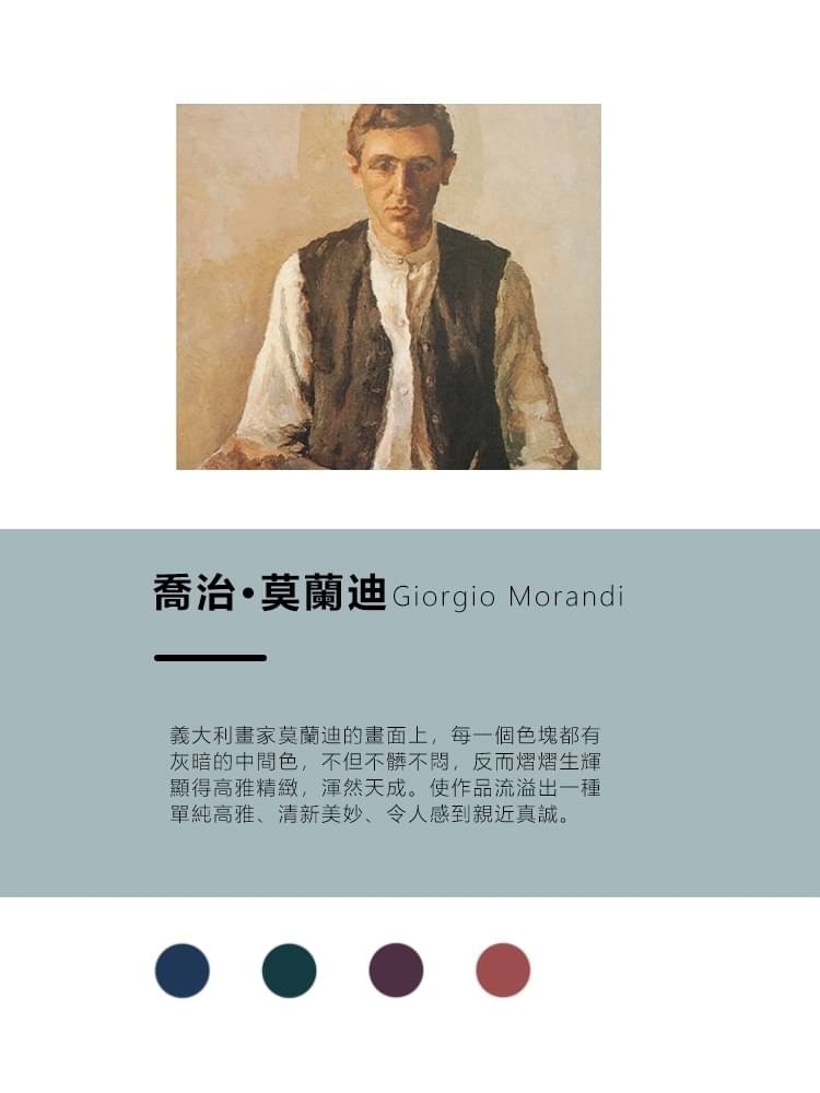 喬治。莫蘭迪Giorgio Morandi，義大利畫家莫蘭迪的畫面上,每一個色塊都有，灰暗的中間色,不但不!不悶,反而熠熠生輝，顯得高雅精緻,渾然天成。使作品流溢出一種，單純高雅、清新美妙、令人感到親近真誠。