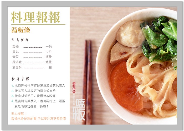 料理報報,湯粄條,身材料,雞湯塊,油蔥酥,科理步骤,1. 水煮開後依序將雞湯塊及油蔥包丟入,2.接著丟入準備好的貢丸或肉片,3.待食材都熟了之後最後放板條,4.最後將青菜丢入,也可再打上一顆蛋,就是简單營養的一城囉!貼心提醒:板條本身是熱的喔!所以要