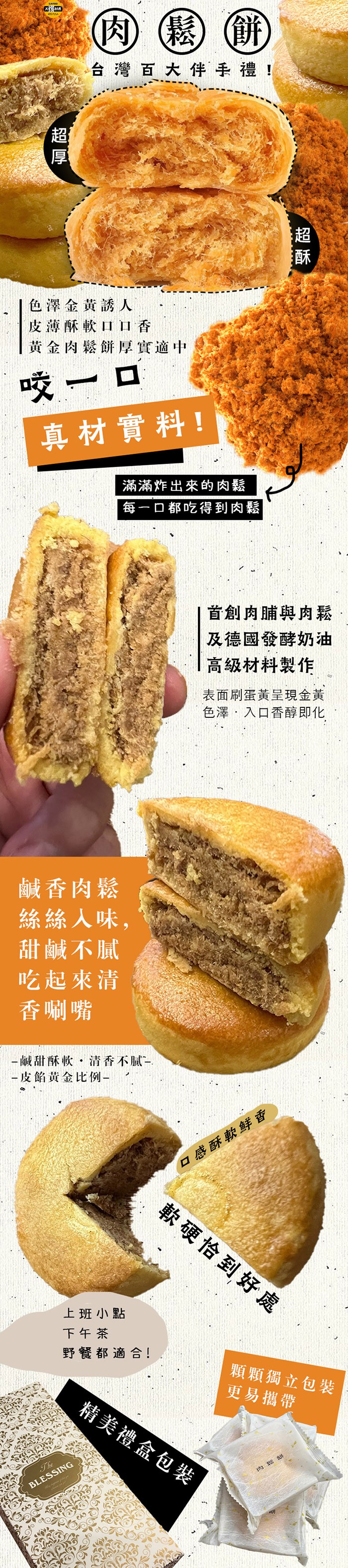 肉鬆 餅，台灣百大伴手禮!色澤金黃誘人，皮薄酥軟口口香，黃金肉鬆餅厚實適中，咬一口，真材實料!滿滿炸出來的肉鬆，每一口都吃得到肉鬆，鹹香肉鬆，絲絲入味,甜鹹不膩，吃起來清，香唰嘴，鹹甜酥軟·清香不膩，皮餡黃金比例-上班小點，下午茶，野餐都適合!口感酥