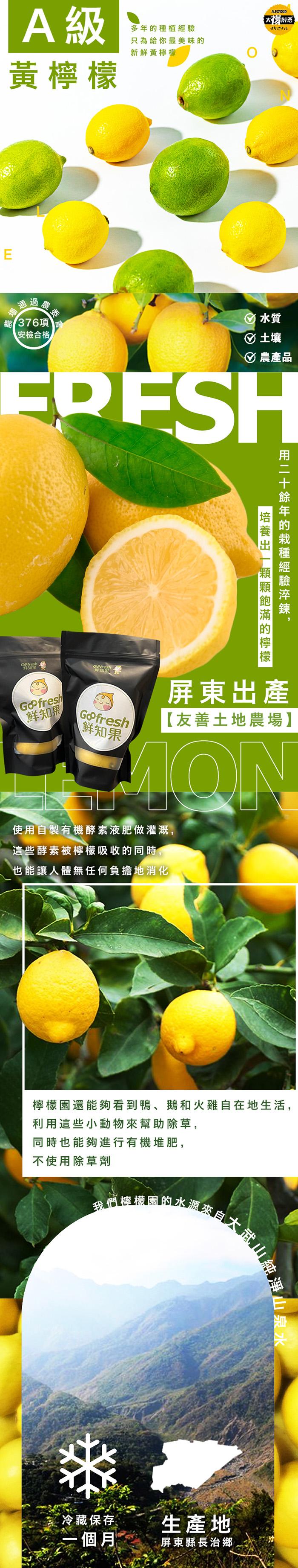  A級，黃檸檬， 376項，安檢合格，鲜知果，多年的種植經驗，只為給你最美味的，新鮮黃檸檬，鲜知果，使用自製有機酵素液肥做灌溉,這些酵素被檸檬吸收的同時，也能讓人體無任何負擔地消化，☉土壤，Ø農產品，屏東出產，【友善土地農場】，冷藏保存，一個月，培養