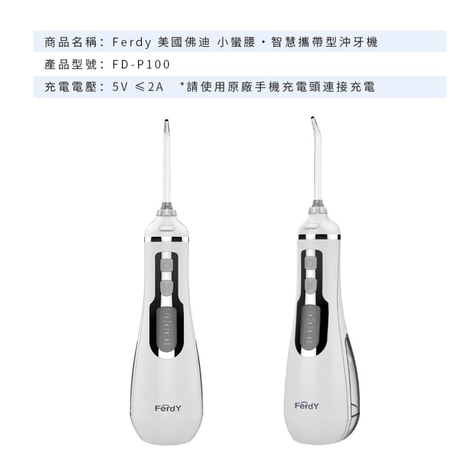 商品名稱:Ferdy 美國佛迪 小蠻腰˙智慧攜帶型沖牙機，產品型號:FD-P100，充電電壓:5V ≤2A，請使用原廠手機充電頭連接充電。