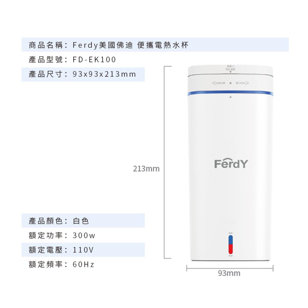 商品名稱:Ferdy美國佛迪 便攜電熱水杯，產品型號:FD-EK100，產品尺寸:9393x213mm，產品顏色:白色，額定功率:300w，額定電壓:110V，額定頻率:60Hz。