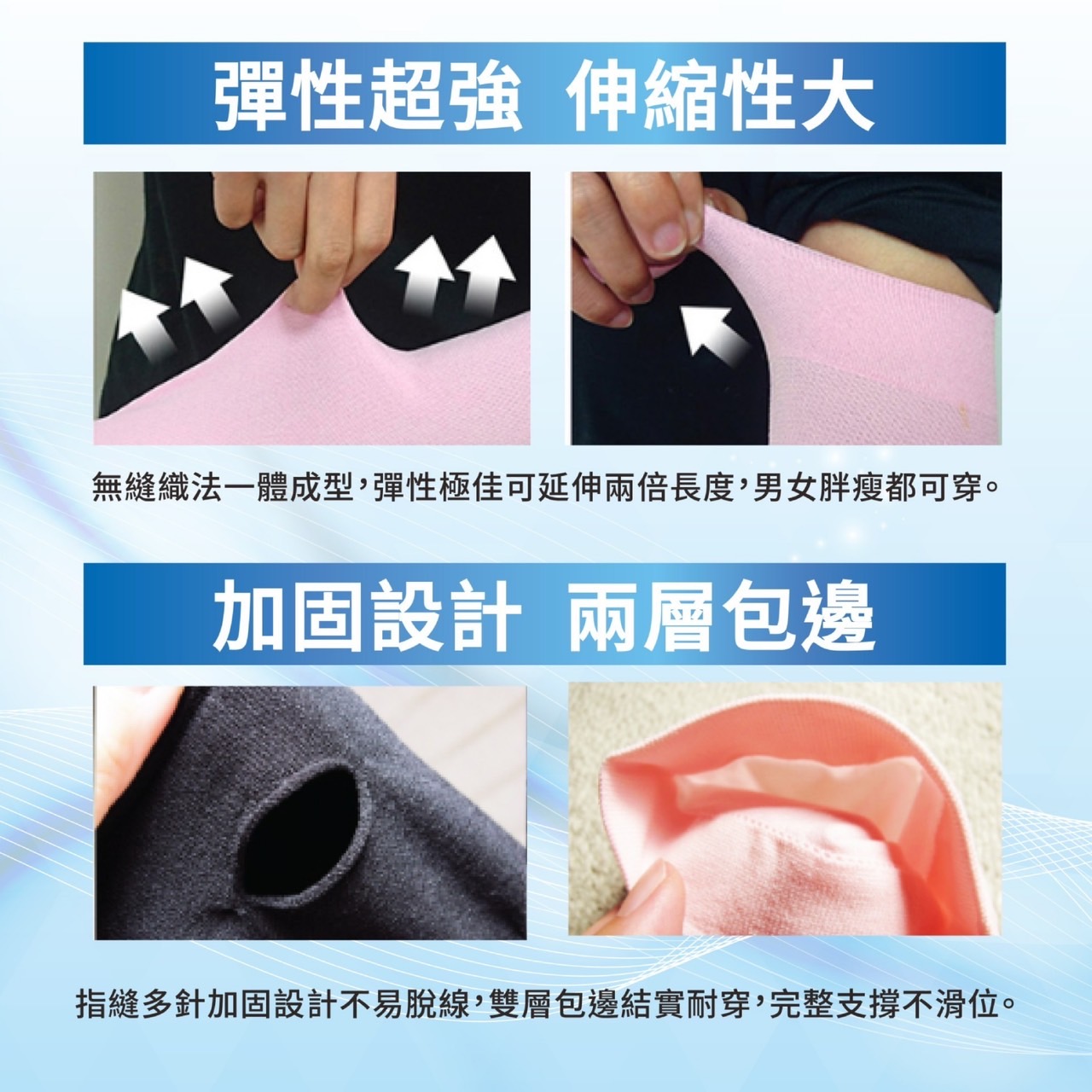彈性超強 伸縮性大,無縫織法一體成型,彈性極佳可延伸兩倍長度,男女胖瘦都可穿。加固設計 兩層包邊,指縫多針加固設計不易脫線,雙層包邊結實耐穿,完整支撐不滑位。