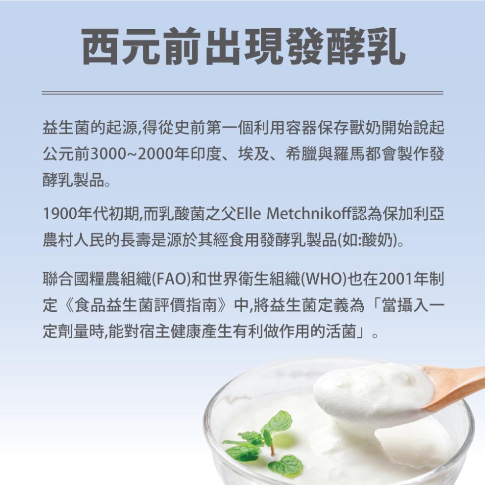 西元前出現發酵乳，益生菌的起源,得從史前第一個利用容器保存獸奶開始說起，公元前3000~2000年印度、埃及、希臘與羅馬都會製作發，酵乳製品。1900年代初期,而乳酸菌之父Elle Metchnikoff認為保加利亞，農村人民的長壽是源於其經食用發酵