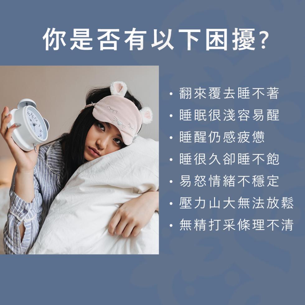 你是否有以下困擾?翻來覆去睡不著，睡眠很淺容易醒，睡醒仍感疲憊，睡很久卻睡不飽，易怒情緒不穩定，壓力山大無法放鬆，無精打采條理不清。