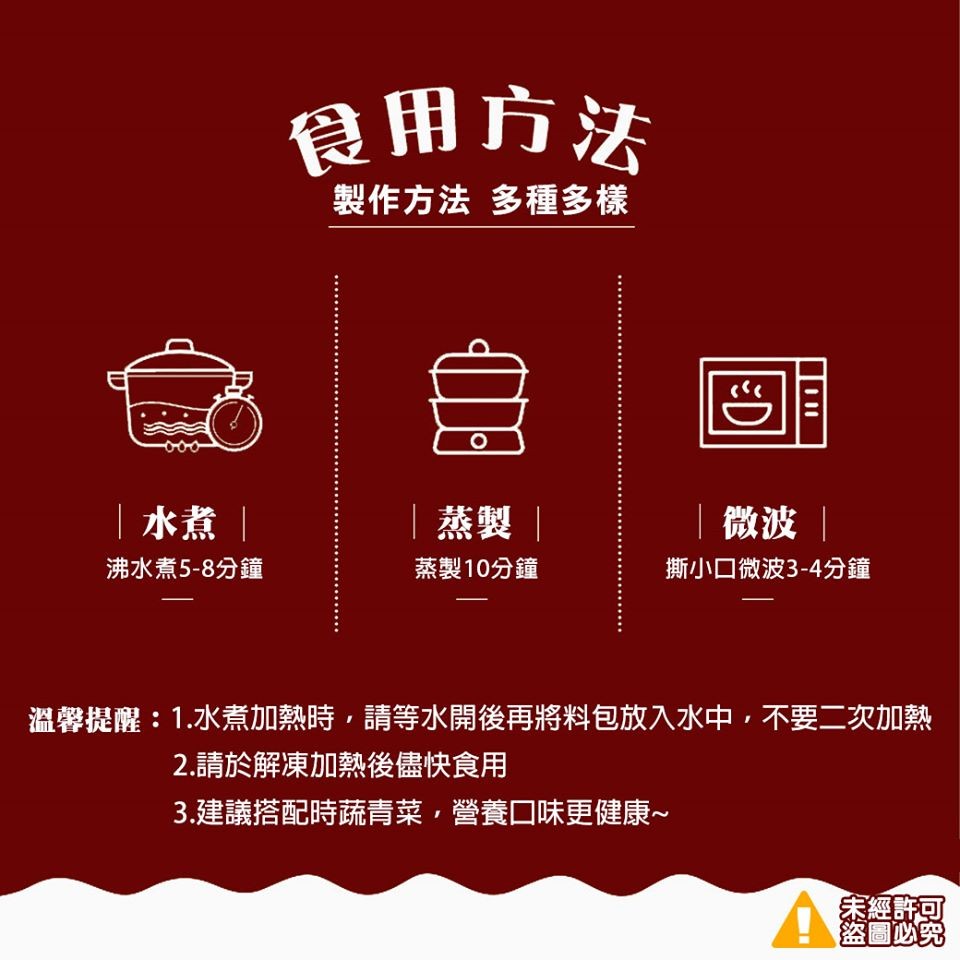 食用方法，製作方法多種多樣， 水煮蒸製，微波，沸水煮5-8分鐘，蒸製10分鐘，撕小口微波3-4分鐘，溫馨提醒:1.水煮加熱時,請等水開後再將料包放入水中,不要二次加熱，2.請於解凍加熱後儘快食用，3.建議搭配時蔬青菜,營養口味更健康~，宋經許可，盜圖