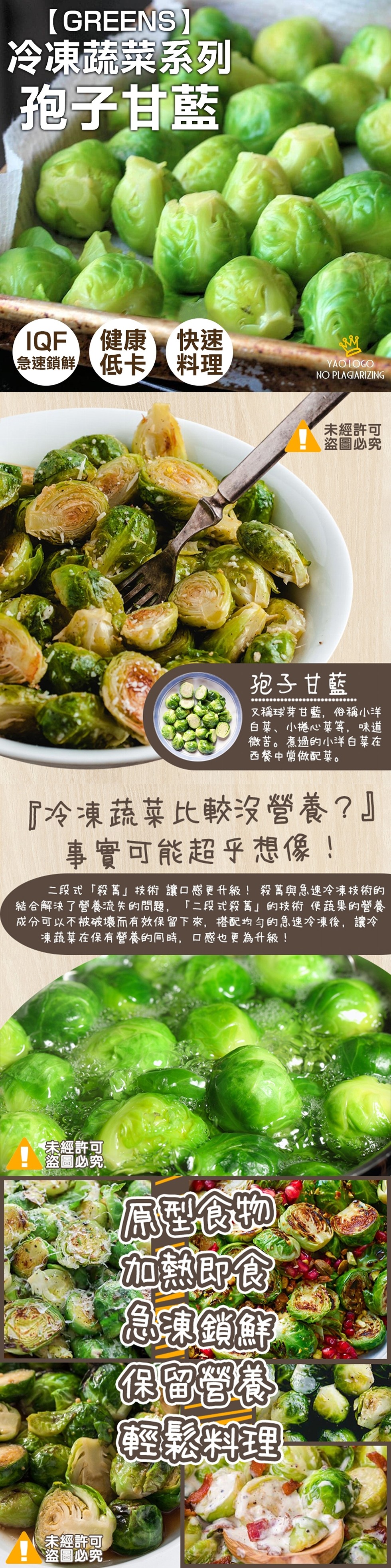 冷凍蔬菜系列，孢子甘藍，IQF健康快速，急速鎖鮮 低卡 料理，未經許可，盗圖必究，孢子甘藍，又稱球芽甘藍,俗稱小洋，白菜、小捲心菜等,味道，微苦。煮過的小洋白菜在，西餐中常做配菜。冷凍蔬菜比較沒營養?事實可能超乎想像!二段式殺舊技術讓口感更升級! 殺