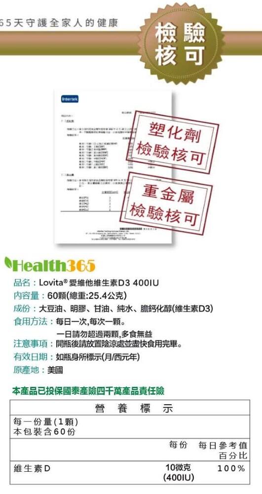 55天守護全家人的健康，塑化劑，檢驗核可，重金屬，檢驗核可，•Health365，品名:Lovita®愛維他維生素D3400I，內容量:60顆(總重:25.4公克)，成份:大豆油、明膠、甘油、純水、膽鈣化醇(維生素D3)，食用方法:每日一次,每次一顆