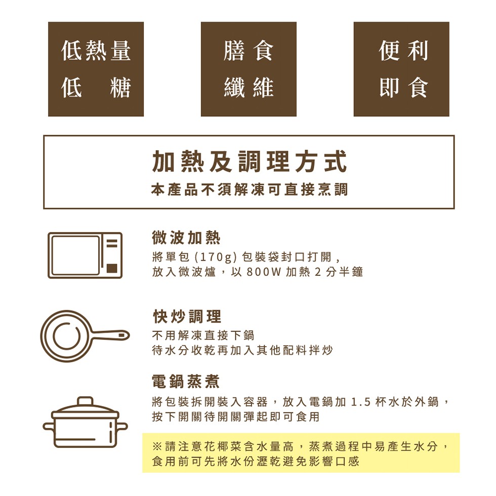 低熱量，低 糖，加熱及調理方式，本產品不須解凍可直接烹調，微波加熱，將單包(170g)包裝袋封口打開,放入微波爐,以800W 加熱2分半鐘，快炒調理，不用解凍直接下鍋，待水分收乾再加入其他配料拌炒，電鍋蒸煮，將包裝拆開裝入容器,放入電鍋加 1.5杯水