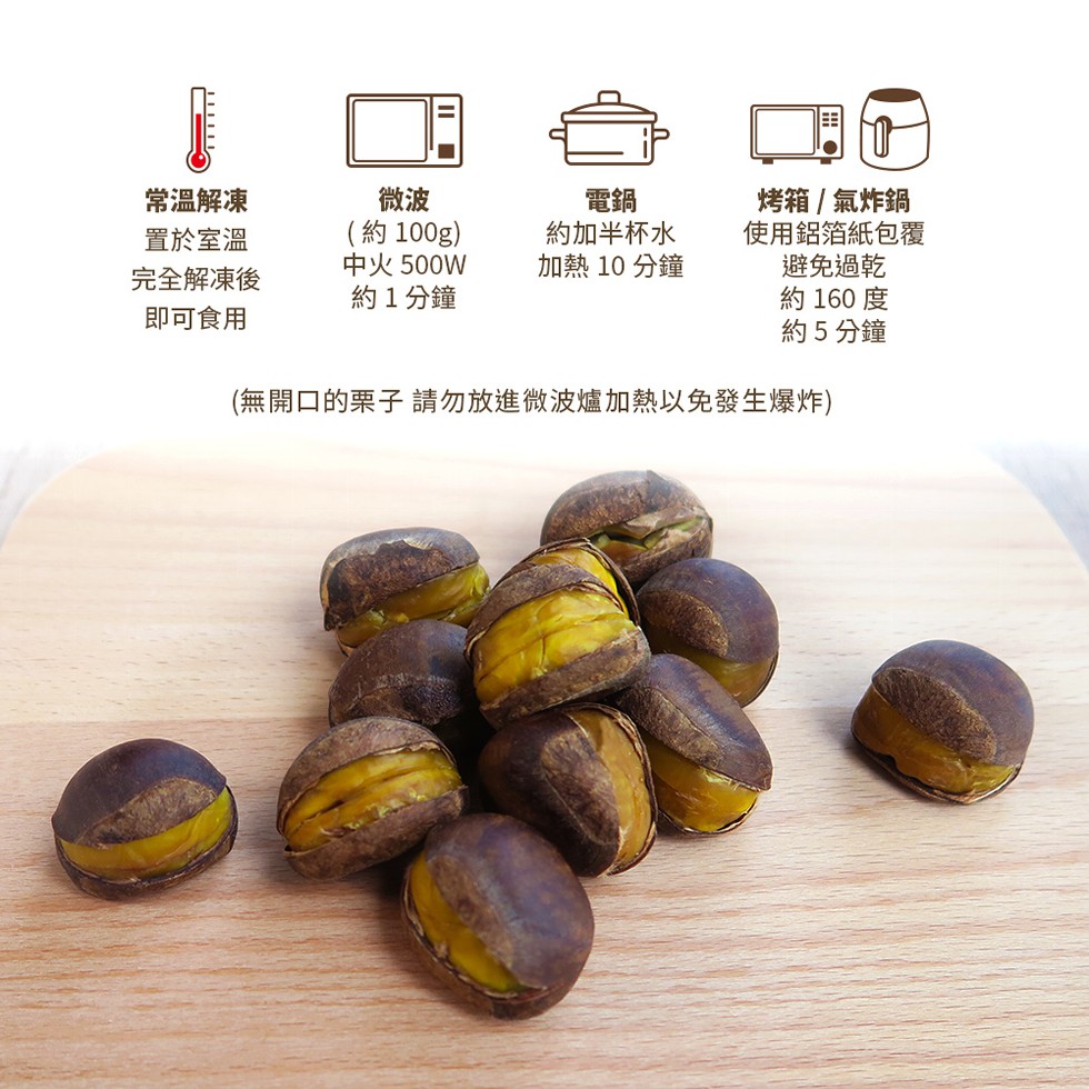 常温解凍，(約100g)，中火500W，約1分鐘，約加半杯水，加熱 10 分鐘，烤箱/氣炸鍋，使用鋁箔紙包覆，避免過乾，約160 度，約5分鐘，置於室溫，完全解凍後，即可食用，(無開口的栗子請勿放進微波爐加熱以免發生爆炸)。