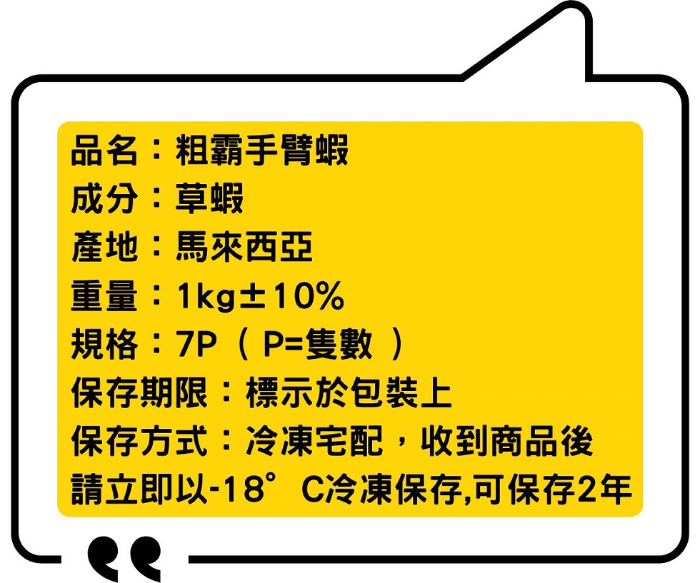 品名:粗霸手臂蝦,成分:草蝦,産地:馬來西亞,重量:1kg士10%,規格:7P(P=隻數),保存期限:標示於包裝上,保存方式:冷凍宅配,收到商品後,請立即以-18” C冷凍保存,可保存2年。