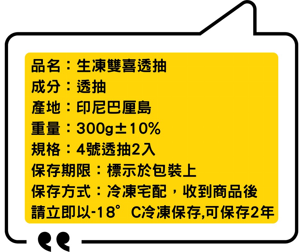 品名:生凍雙喜透抽，成分:透抽，產地:印尼巴厘島，重量:300g士10%，規格:4號透抽2入，保存期限:標示於包裝上，保存方式:冷凍宅配,收到商品後，請立即以-18” C冷凍保存,可保存2年。