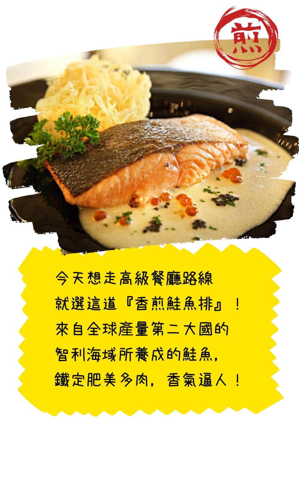 今天想走高級餐廳路線，就選這道香煎鮭魚排!來自全球產量第ニ大國的，智利海域所養成的鮭魚,鐵定肥美多肉,香氣逼人!。