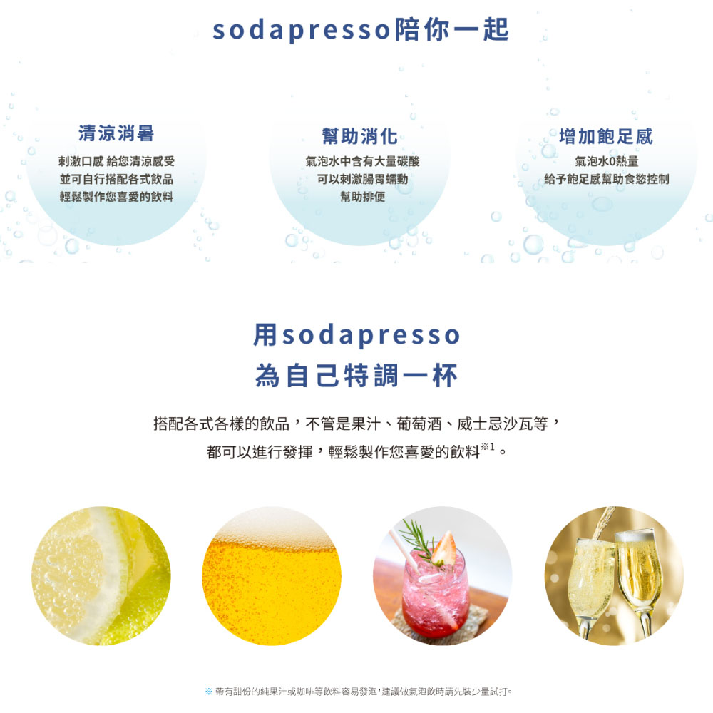 soda presso陪你一起,清涼消暑,幫助消化,增加飽足感,刺激口感 給您清涼感受,並可自行搭配各式飲品,輕鬆製作您喜愛的飲料,氣泡水中含有大量碳酸,可以刺激腸胃蠕動,氣泡水0熱量,給予飽足感幫助食慾控制,幫助排便,用soda presso,為自