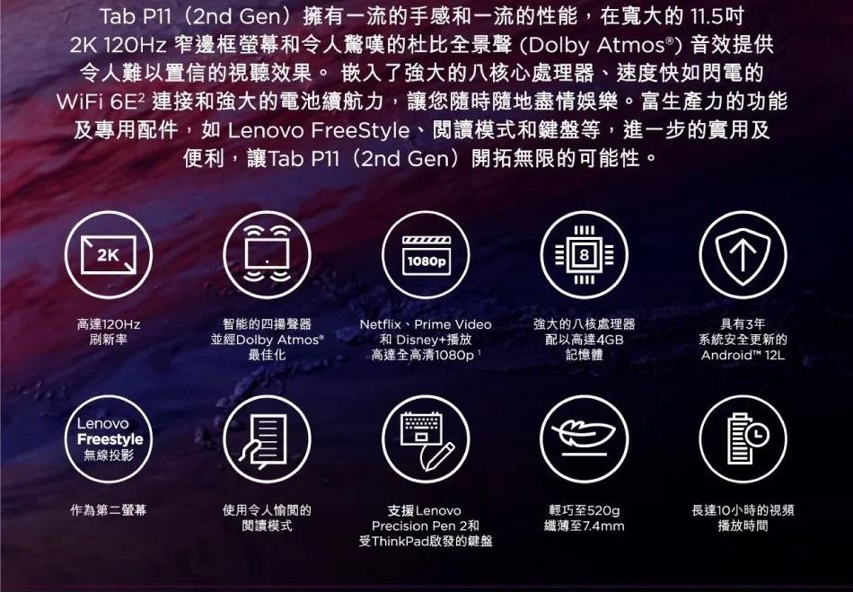 Tab P11(2nd Gen)擁有一流的手感和一流的性能,在寬大的11.5吋，2K 120Hz 窄邊框螢幕和令人驚嘆的杜比全景聲(Dolby Atmos®) 音效提供，令人難以置信的視聽效果。嵌入了强大的八核心處理器、速度快如閃電的，WiFi 6E