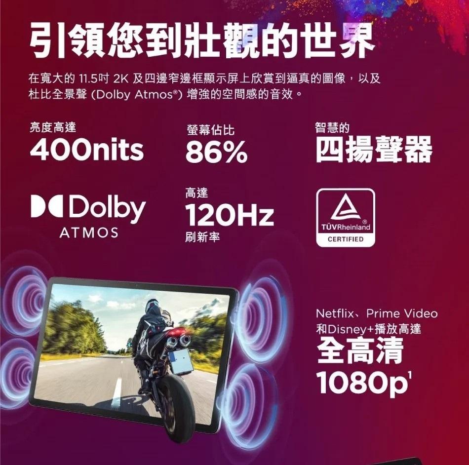 引領您到壯觀的世界，在寬大的 11.5吋2K及四邊窄邊框顯示屏上欣賞到逼真的圖像,以及，杜比全景聲(Dolby Atmos®) 增強的空間感的音效。亮度高達，螢幕佔比，D◀Dolby 120Hz，刷新率，智慧的，四揚聲器，TÜVRheinland，和