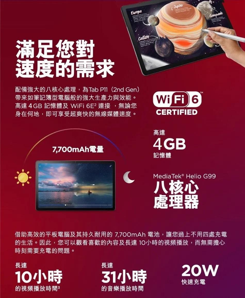 滿足您對，速度的需求，配備強大的八核心處理,為Tab P11(2nd Gen)，帶來如筆記簿型電腦般的強大生產力與效能。高達4GB 記憶體及 WiFi 6E² 連接,無論您，身在何地,即可享受超爽快的無線媒體速度。7,700mAh電量，記憶體，Med