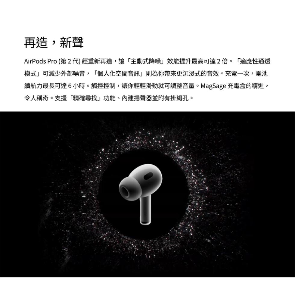 再造,新聲，AirPods Pro (第2代)經重新再造,讓主動式降噪效能提升最高可達2倍。適應性通透，模式可減少外部噪音,個人化空間音訊則為你帶來更沉浸式的音效。充電一次,電池，續航力最長可達6小時。觸控控制,讓你輕輕滑動就可調整音量。MagSag