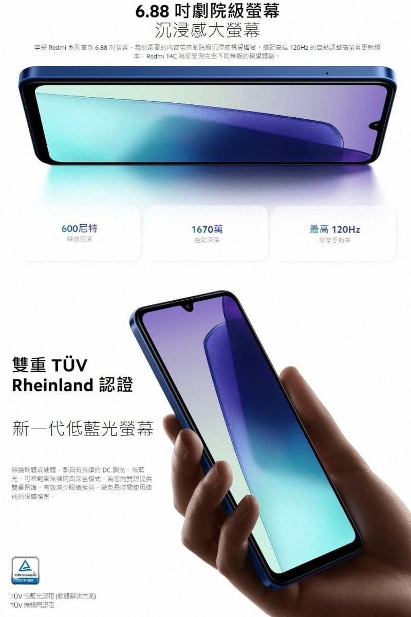 6.88 吋劇院級螢幕，沉浸感大螢幕，享受 Redmi 系列首款6.88吋螢幕,為您最愛的內容帶來劇院級沉浸感視覺盛宴。搭配高達120Hz 的自動調整高螢幕更新頻，率,Redmi 14C 為您呈現完全不同等級的視覺體驗。600尼特，1670萬，最高 