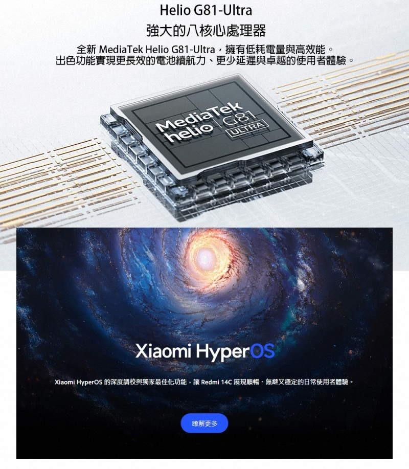 強大的八核心處理器，全新 MediaTek Helio G81-Ultra,擁有低耗電量與高效能。出色功能實現更長效的電池續航力、更少延遲與卓越的使用者體驗。Xiaomi HyperOS 的深度調校與獨家最佳化功能,讓 Redmi 14C 展現順暢、