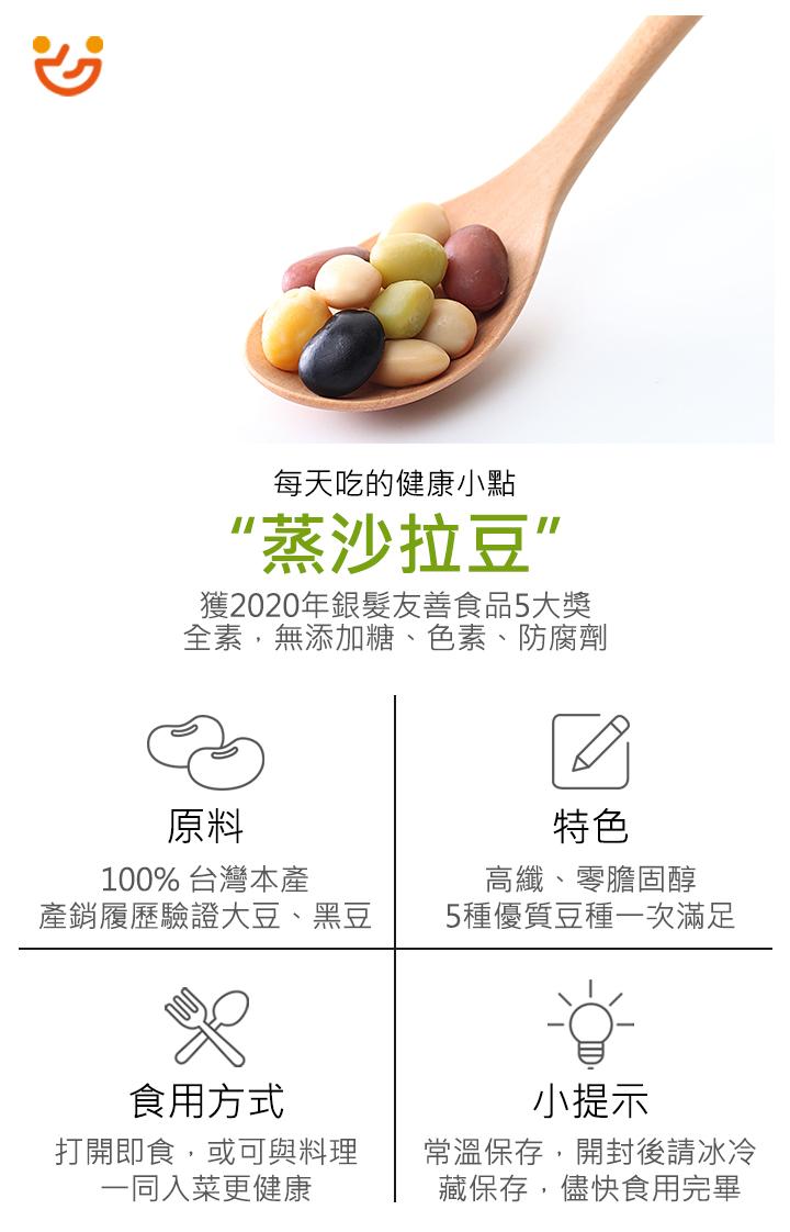 每天吃的健康小點，“蒸沙拉豆”，獲2020年銀髮友善食品5大獎，全素,無添加糖、色素、防腐劑，100% 台灣本產，產銷履歷驗證大豆、黑豆，食用方式，打開即食,或可與料理，一同入菜更健康，高纖、零膽固醇，5種優質豆種一次滿足，小提示，常溫保存,開封後請