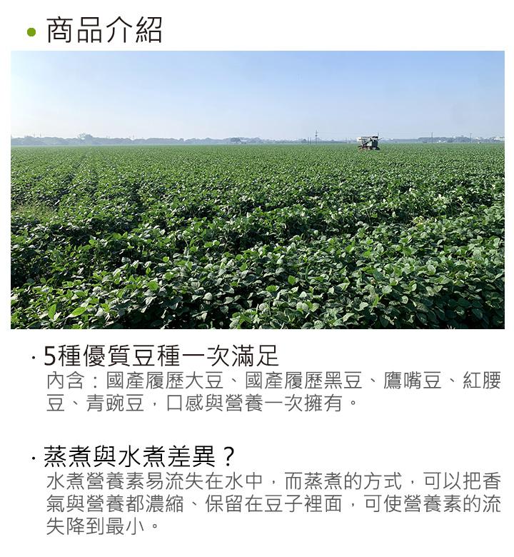 商品介紹，·5種優質豆種一次滿足，內含:國產履歷大豆、國產履歷黑豆、鷹嘴豆、紅腰，豆、青豌豆,口感與營養一次擁有。·蒸煮與水煮差異?水煮營養素易流失在水中,而蒸煮的方式,可以把香，氣與營養都濃縮、保留在豆子裡面,可使營養素的流，失降到最小。