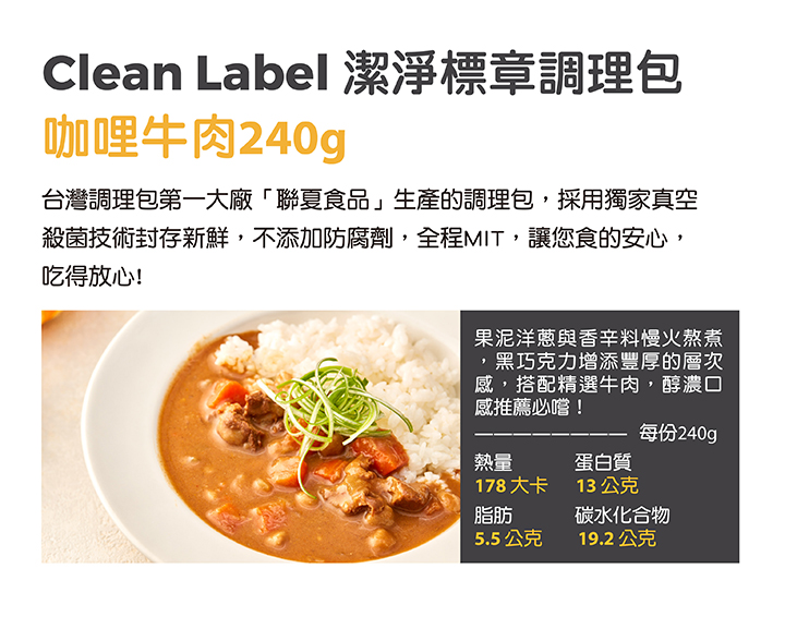 Clean Label 潔淨標章調理包,咖哩牛肉240g,台灣調理包第一大廠聯夏食品生產的調理包,採用獨家真空,殺菌技術封存新鮮,不添加防腐劑,全程MIT,讓您食的安心,吃得放心!果泥洋蔥與香辛料慢火熬煮,黑巧克力增添豐厚的層次,感,搭配精選牛肉,醇