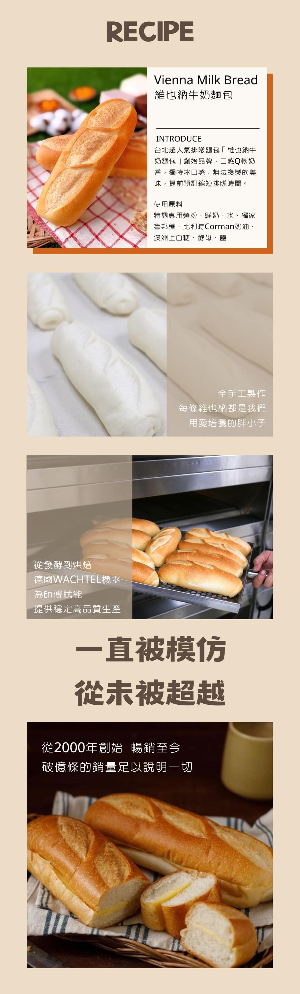 從發酵到烘焙,德國WACHTEL機器,為師傅賦能,提供穩定高品質生產,維也納牛奶麵包,台北超人氣排隊麵包維也納牛,奶麵包創始品牌,口感Q軟奶,香,獨特冰口感,無法複製的美,味,提前預訂縮短排隊時間。使用原料,特調專用麵粉、鮮奶、水、獨家,魯邦種、比利