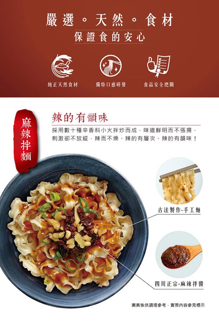嚴選。天然。食材，保證食的安心，纯正天然食材，獨特口感研發，食品安全把關，辣的有韻味，採用數十種辛香料小火拌炒而成 味道鮮明而不張揚,刺激卻不放縱,辣而不燥、辣的有層次、辣的有韻味!古法製作-手工麵，四川正宗-麻辣拌醬，圖案係供調理參考,實際內容參見