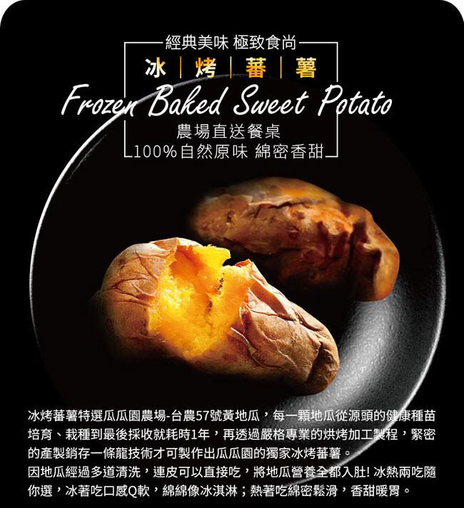 經典美味 極致食尚——，冰烤蕃薯，L100% 農場直送餐桌，L100%自然原味 綿密香甜，冰烤蕃薯特選瓜瓜園農場-台農57號黃地瓜,每一顆地瓜從源頭的健康種苗，培育、栽種到最後採收就耗時1年,再透過嚴格專業的烘烤加工製程,緊密，的產製銷存一條龍技術才