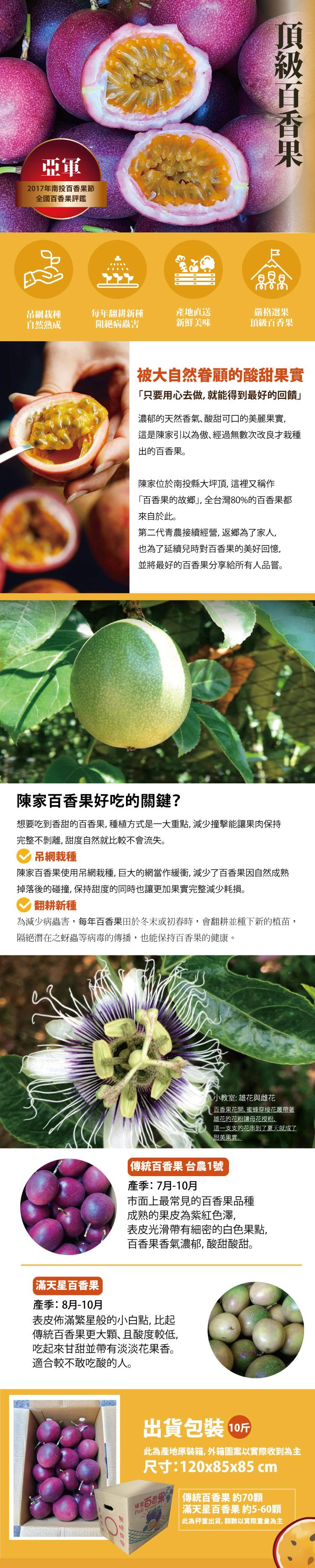 2017年南投百香果節，全國百香果評鑑，吊網栽種，自然熟成，每年翻耕新種，阻絕病蟲害，產地直送，新鮮美味，被大自然眷顧的酸甜果實，只要用心去做,就能得到最好的回饋頂級百香果，嚴格選果，頂級百香果，濃郁的天然香氣､酸甜可口的美麗果實,這是陳家引以為傲的