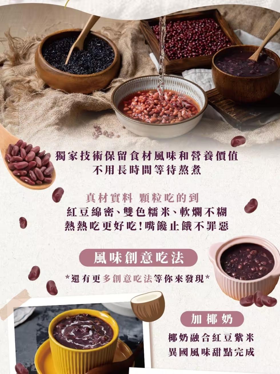獨家技術保留食材風味和營養價值，不用長時間等待熬煮，真材實料 顆粒吃的到，紅豆綿密、雙色糯米、軟爛不糊，熱熱吃更好吃!嘴饞止餓不罪惡，風味創意吃法，還有更多創意吃法等你來發現，加椰奶，椰奶融合紅豆紫米，異國風味甜點完成。