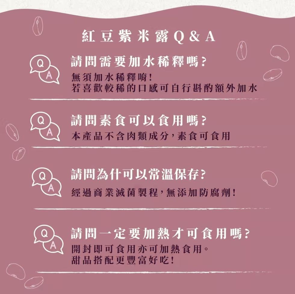 紅豆紫米露 Q&A，請問需要加水稀釋嗎?無須加水稀釋唷!若喜歡較稀的口感可自行斟酌額外加水，請問素食可以食用嗎?本產品不含肉類成分,素食可食用，請問為什可以常溫保存?經過商業滅菌製程,無添加防腐劑!請問一定要加熱才可食用嗎?開封即可食用亦可加熱食用。