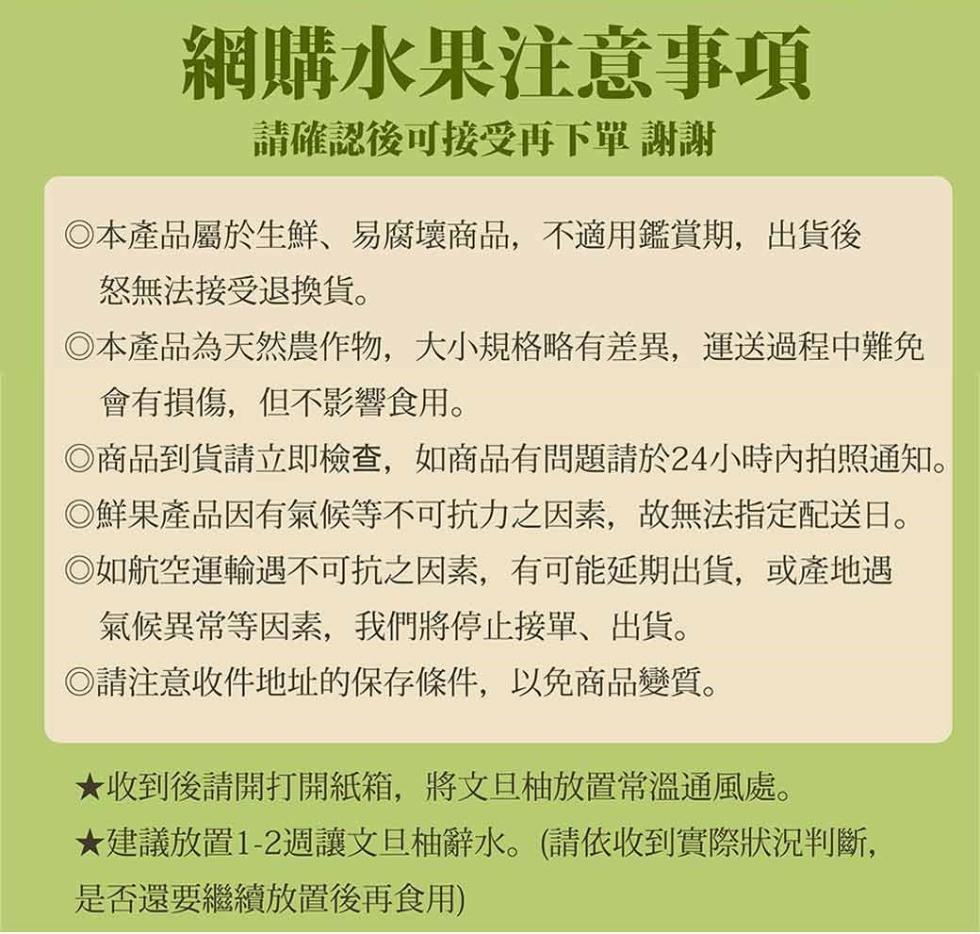 網購水果注意事項，請確認後可接受再下單 謝謝，◎本產品屬於生鮮、易腐壞商品,不適用鑑賞期,出貨後，怒無法接受退換貨。◎本產品為天然農作物,大小規格略有差異,運送過程中難免，會有損傷,但不影響食用。◎商品到貨請立即檢查,如商品有問題請於24小時內拍照通