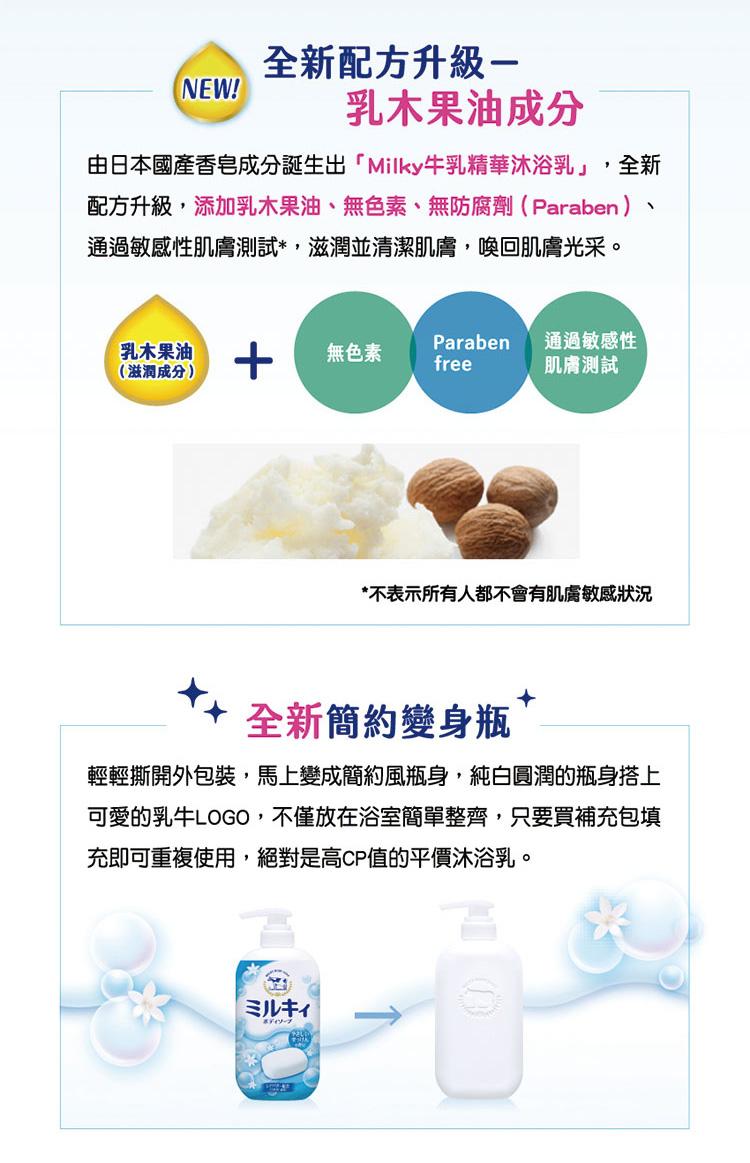 全新配方升級-【NEW!乳木果油成分，由日本國產香皂成分誕生出Milky牛乳精華沐浴乳,全新，配方升級,添加乳木果油、無色素、無防腐劑(Paraben)、通過敏感性肌膚測試,滋潤並清潔肌膚,喚回肌膚光采。乳木果油，(滋潤成分)，無色素，通過敏感性，肌