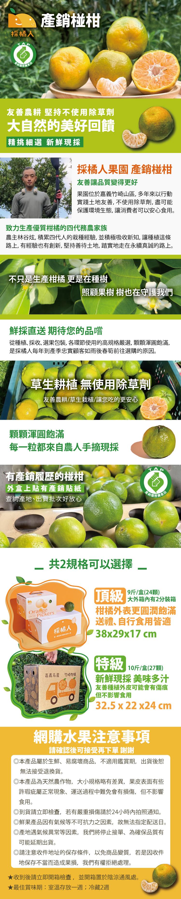 採橘人,產銷椪柑,友善農耕 堅持不使用除草劑,大自然的美好回饋,精挑細選 新鮮現採,採橘人果園 產銷椪柑,友善讓品質變得更好,果園位於嘉義竹崎山區,多年來以行動,實踐土地友善,不使用除草劑,盡可能,保護環境生態,讓消費者可以安心食用。致力生產優質柑橘