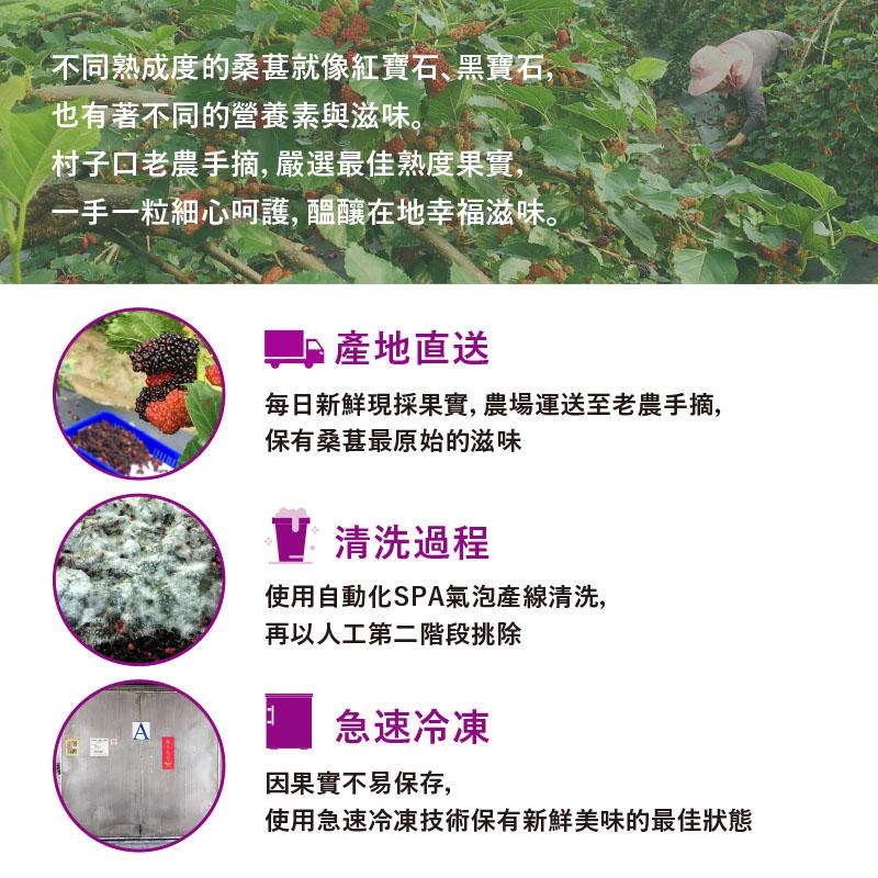 不同熟成度的桑葚就像紅寶石、黑寶石,也有著不同的營養素與滋味。村子口老農手摘,嚴選最佳熟度果實,手一粒細心呵護, 醞釀在地幸福滋味。■產地直送,每日新鮮現採果實, 農場運送至老農手摘,保有桑葚最原始的滋味,V清洗過程,使用自動化SPA氣泡產線清洗,再