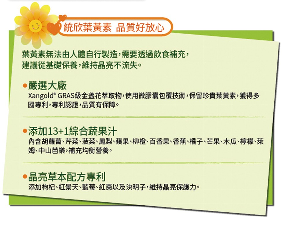 )統欣葉黃素品質好放心，葉黃素無法由人體自行製造,需要透過飲食補充,建議從基礎保養,維持晶亮不流失。嚴選大廠，Xangold' GRAS級金盞花萃取物,使用微膠囊包覆技術,保留珍貴葉黃素,獲得多，國專利,專利認證,品質有保障。添加13+1綜合蔬果汁，