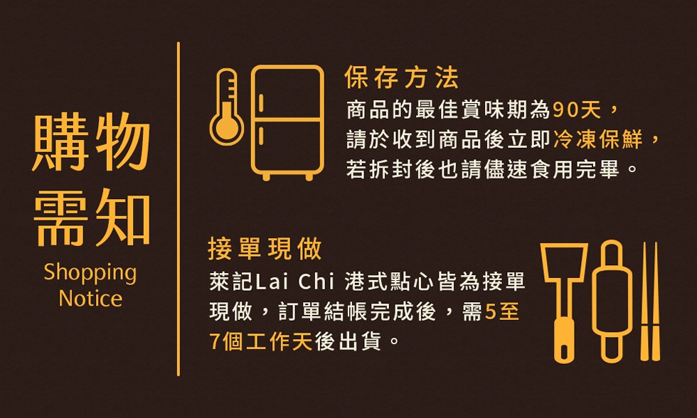 保存方法，商品的最佳賞味期為90天,請於收到商品後立即冷凍保鮮,若拆封後也請儘速食用完畢。接單現做，萊記Lai Chi 港式點心皆為接單，現做,訂單結帳完成後,需5至，7個工作天後出貨。