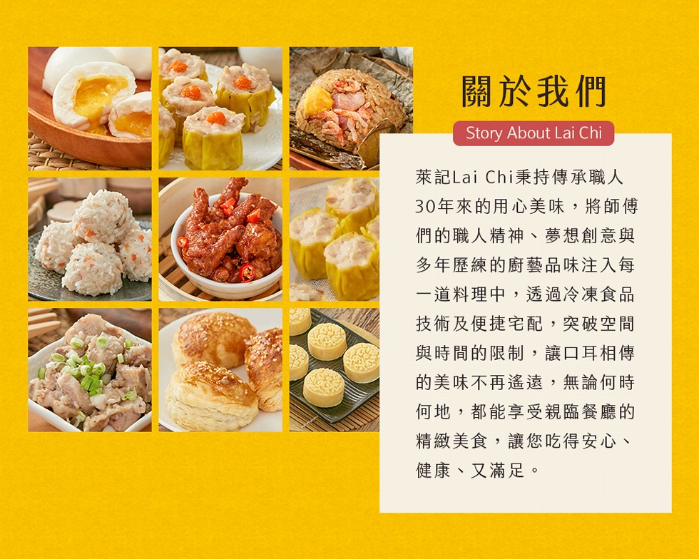 關於我們,萊記Lai Chi秉持傳承職人,30年來的用心美味,將師傳,們的職人精神、夢想創意與,多年歷練的廚藝品味注入每,一道料理中,透過冷凍食品,技術及便捷宅配,突破空間,與時間的限制,讓口耳相傳,的美味不再遙遠,無論何時,何地,都能享受親臨餐廳的