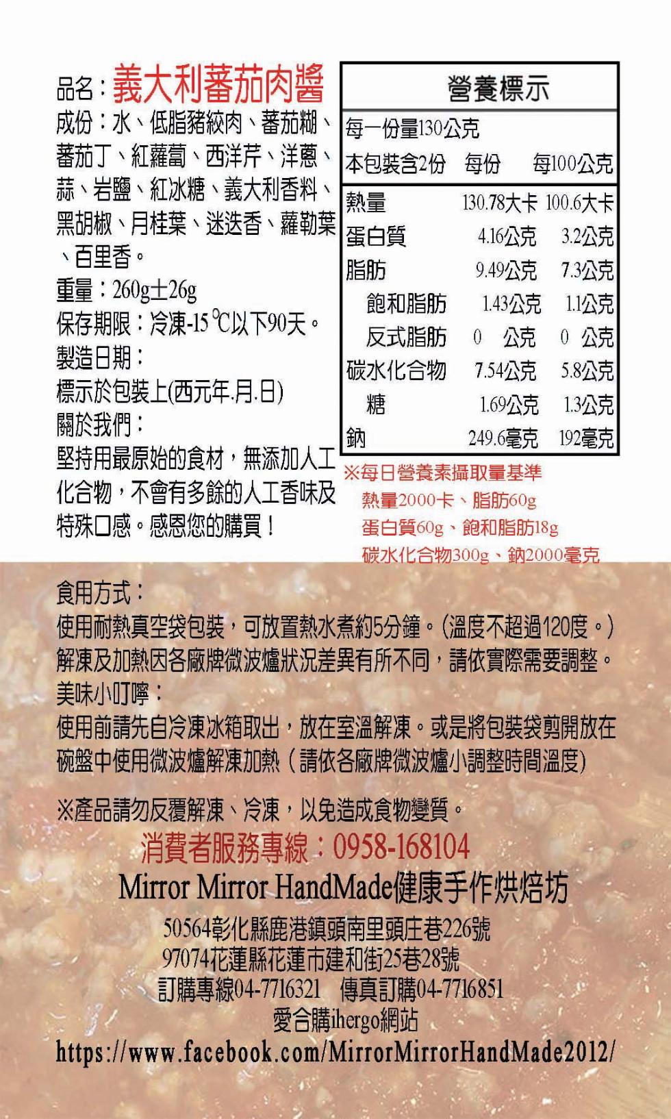 義大利蕃茄肉醬,成份:水、低脂豬絞肉、蕃茄糊、 每一份量130公克,蕃茄丁、紅蘿蔔、西洋芹、洋蔥、蒜、岩鹽、紅冰糖、義大利香料、黑胡椒、月桂葉、迷迭香、蘿勒葉,百里香。本包裝含2份,蛋白質,脂肪,重量:260g±26g,保存期限:冷凍-15 ℃以下9