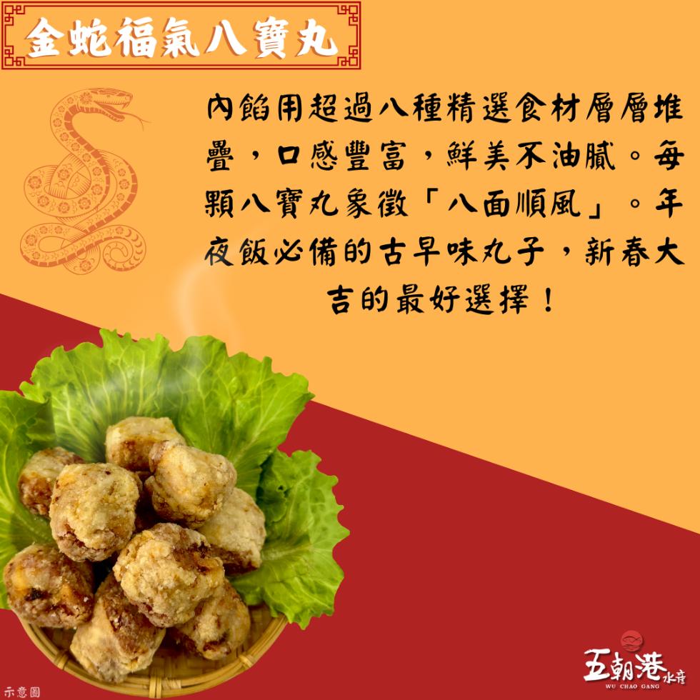 金蛇福氣八寶丸，內餡用超過八種精選食材層層堆，疊,口感豐富,鮮美不油膩。每，顆八寶丸象徵八面順風。年，夜飯必備的古早味丸子,新春大，吉的最好選擇!示意圖，五朝港水音。