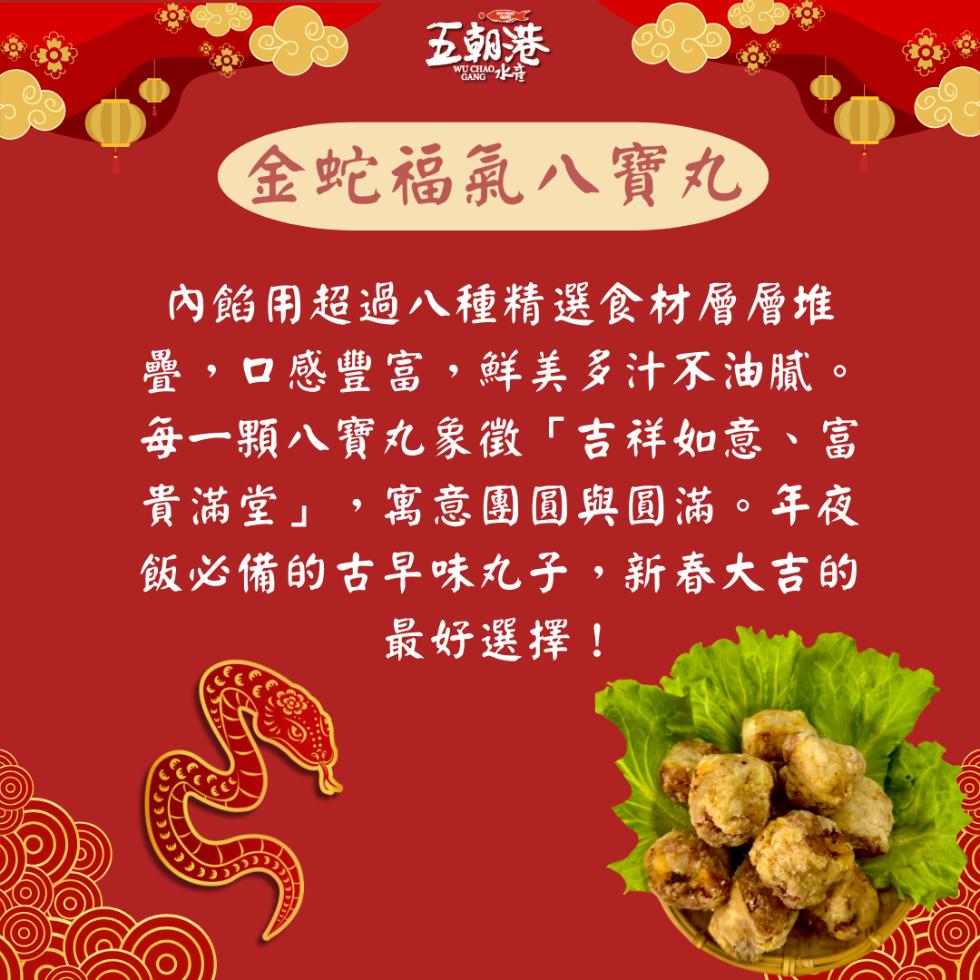 五朝港，WUA水准，金蛇福氣八寶丸，內餡用超過八種精選食材層層堆，疊,口感豐富,鮮美多汁不油膩。每一顆八寶丸象徵吉祥如意、富，貴滿堂,寓意團圓與圓滿。年夜，飯必備的古早味丸子,新春大吉的，最好選擇!。