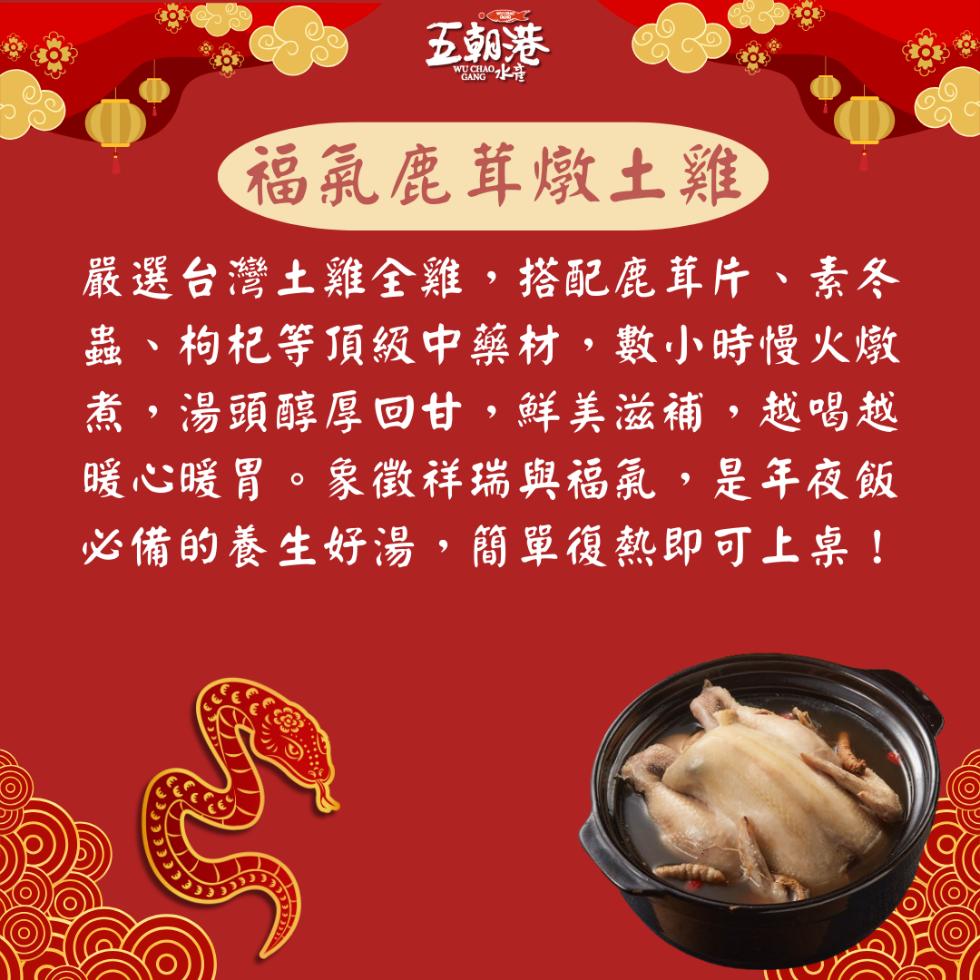 五朝港，福氣鹿茸燉土雞，嚴選台灣土雞全雞,搭配鹿茸片、素冬，蟲、枸杞等頂級中藥材,數小時慢火燉，煮,湯頭醇厚回甘,鮮美滋補,越喝越，暖心暖胃。象徵祥瑞與福氣,是年夜飯，必備的養生好湯,簡單復熱即可上桌!。