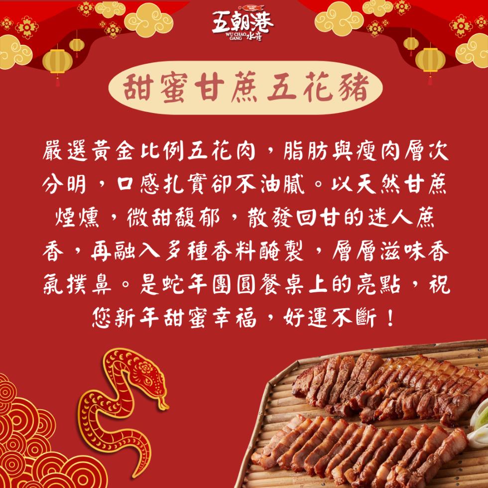 五朝港，甜蜜甘蔗五花豬，嚴選黃金比例五花肉,脂肪與瘦肉層次，分明,口感扎實卻不油膩。以天然甘蔗，煙燻,微甜馥郁,散發回甘的迷人蔗，香,再融入多種香料醃製,層層滋味香，氣撲鼻。是蛇年團圓餐桌上的亮點,祝，您新年甜蜜幸福,好運不斷!。